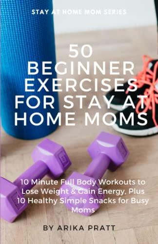 50 beginner Exercises for Stay At Home Moms: 10 Minute Full Body Workouts to Lose Weight & Gain Energy, Plus 10 Healthy Simple Snacks for Busy Moms